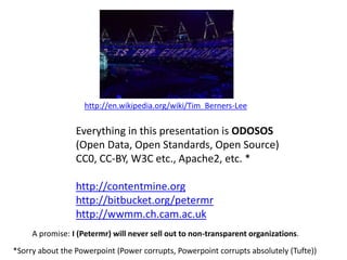 http://en.wikipedia.org/wiki/Tim_Berners-Lee
Everything in this presentation is ODOSOS
(Open Data, Open Standards, Open Source)
CC0, CC-BY, W3C etc., Apache2, etc. *
http://contentmine.org
http://bitbucket.org/petermr
http://wwmm.ch.cam.ac.uk
*Sorry about the Powerpoint (Power corrupts, Powerpoint corrupts absolutely (Tufte))
A promise: I (Petermr) will never sell out to non-transparent organizations.
 