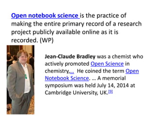 Open notebook science is the practice of
making the entire primary record of a research
project publicly available online as it is
recorded. (WP)
Jean-Claude Bradley was a chemist who
actively promoted Open Science in
chemistry,… He coined the term Open
Notebook Science. … A memorial
symposium was held July 14, 2014 at
Cambridge University, UK.[9]
 