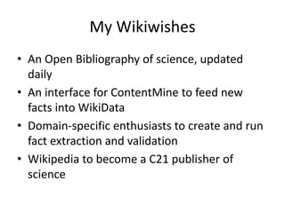 My Wikiwishes
• An Open Bibliography of science, updated
daily
• An interface for ContentMine to feed new
facts into WikiData
• Domain-specific enthusiasts to create and run
fact extraction and validation
• Wikipedia to become a C21 publisher of
science
 
