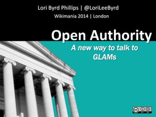 Wikimania	
  2014	
  |	
  London	
  
Open	
  Authority	
  
A new way to talk to
GLAMs
Lori	
  Byrd	
  Phillips	
  |	
  @LoriLeeByrd	
  
 
