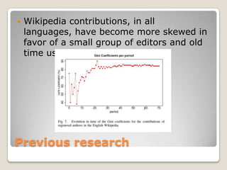 Previous research<br />Wikipedia contributions, in all languages, have become more skewed in favor of a small group of edi...