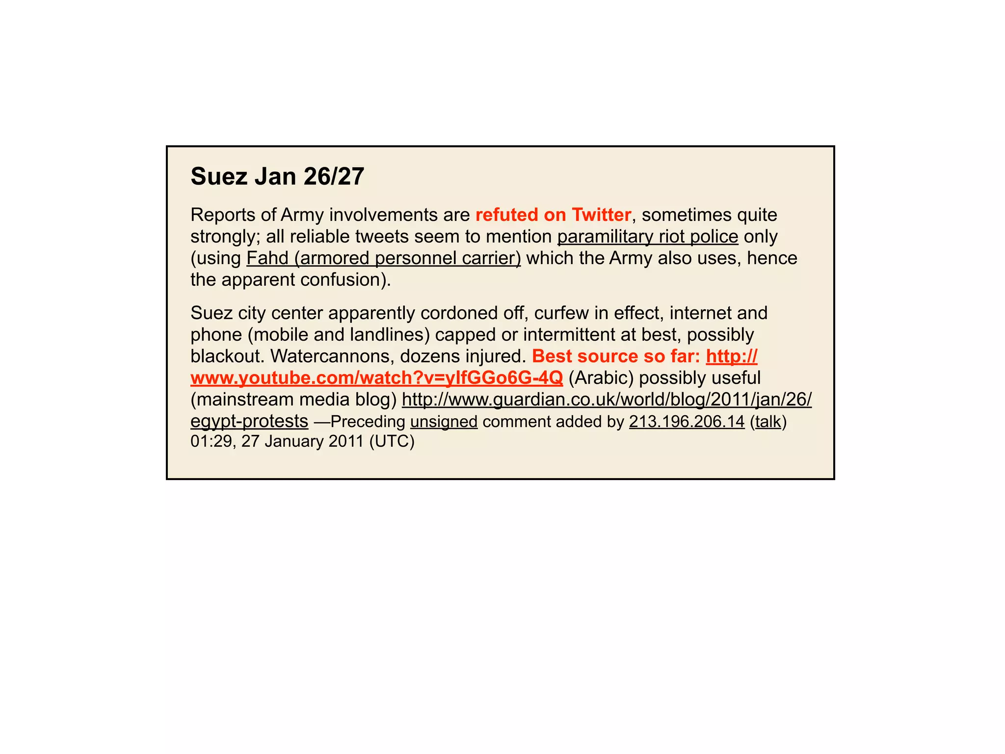 Suez Jan 26/27
Reports of Army involvements are refuted on Twitter, sometimes quite
strongly; all reliable tweets seem to mention paramilitary riot police only
(using Fahd (armored personnel carrier) which the Army also uses, hence
the apparent confusion).
Suez city center apparently cordoned off, curfew in effect, internet and
phone (mobile and landlines) capped or intermittent at best, possibly
blackout. Watercannons, dozens injured. Best source so far: http://
www.youtube.com/watch?v=yIfGGo6G-4Q (Arabic) possibly useful
(mainstream media blog) http://www.guardian.co.uk/world/blog/2011/jan/26/
egypt-protests —Preceding unsigned comment added by 213.196.206.14 (talk)
01:29, 27 January 2011 (UTC)
 