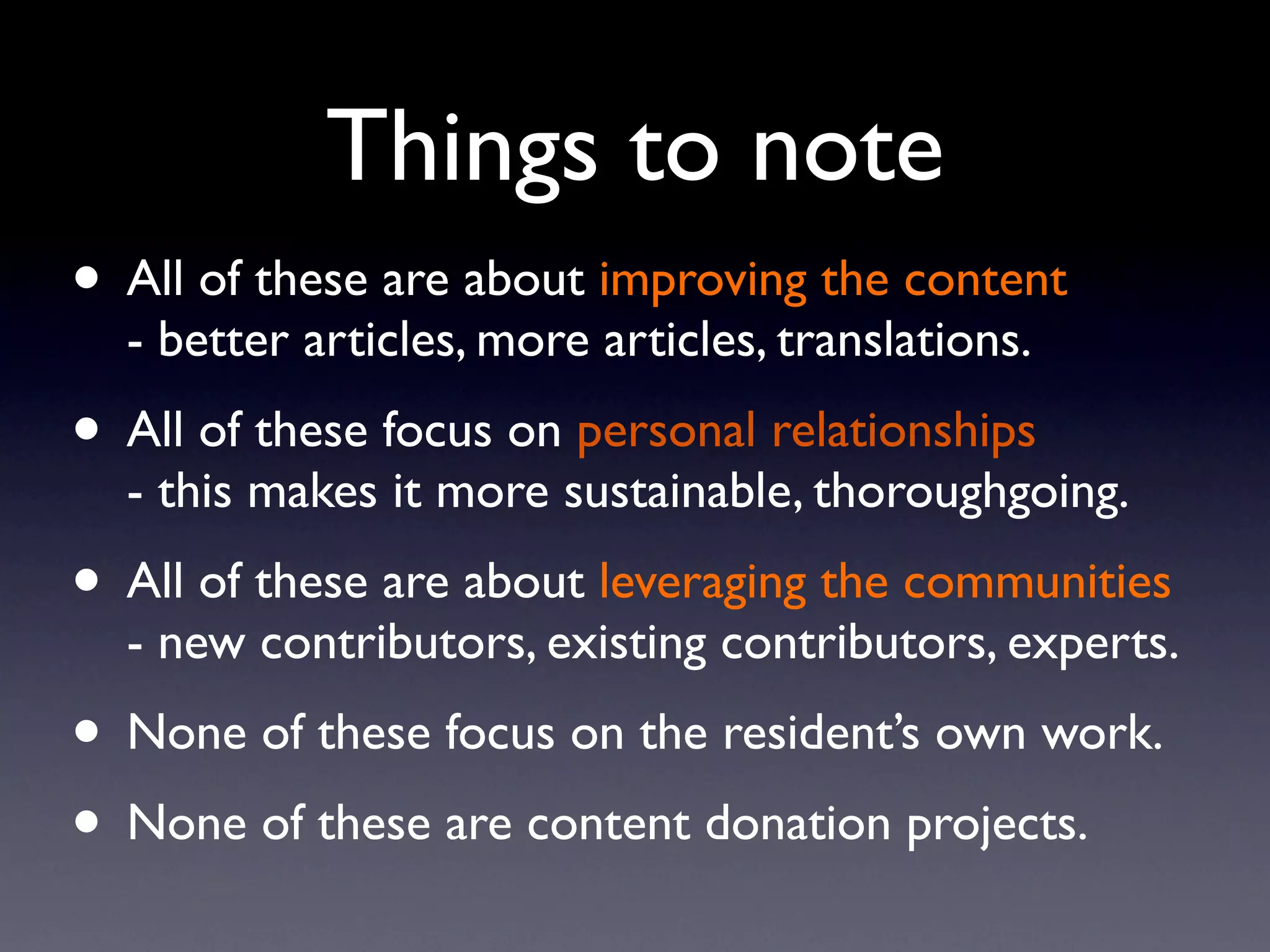 Things to note
• All of these are about improving the content
  - better articles, more articles, translations.
• All of these focus on personal relationships
  - this makes it more sustainable, thoroughgoing.
• All of these are about leveraging the communities
  - new contributors, existing contributors, experts.
• None of these focus on the resident’s own work.
• None of these are content donation projects.
 