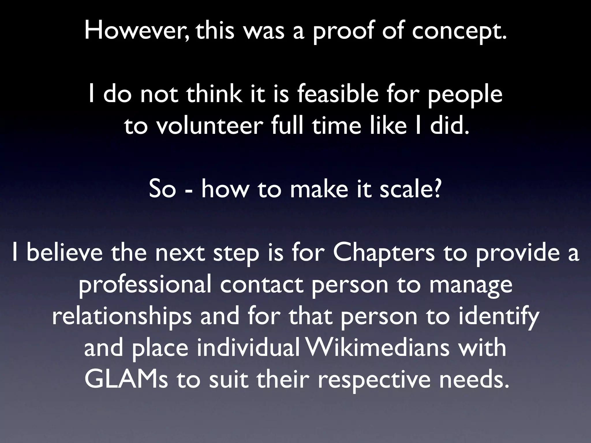 However, this was a proof of concept.

       I do not think it is feasible for people
          to volunteer full time like I did.

            So - how to make it scale?

I believe the next step is for Chapters to provide a
       professional contact person to manage
    relationships and for that person to identify
        and place individual Wikimedians with
       GLAMs to suit their respective needs.
 