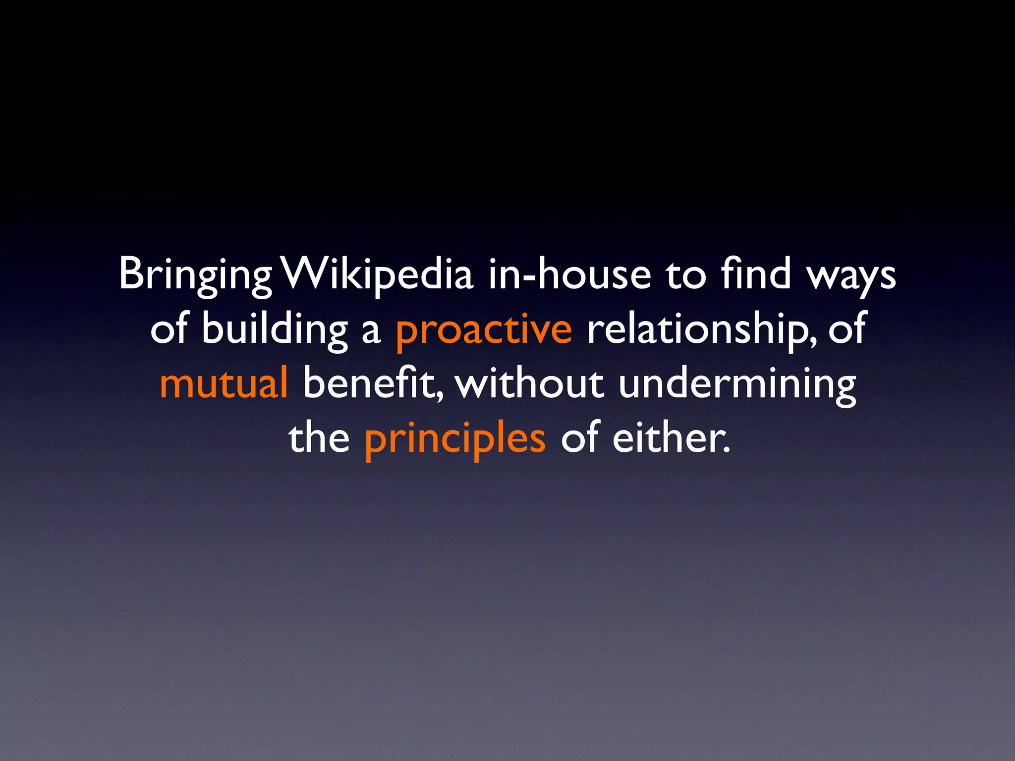 Bringing Wikipedia in-house to ﬁnd ways
 of building a proactive relationship, of
  mutual beneﬁt, without undermining
         the principles of either.
 