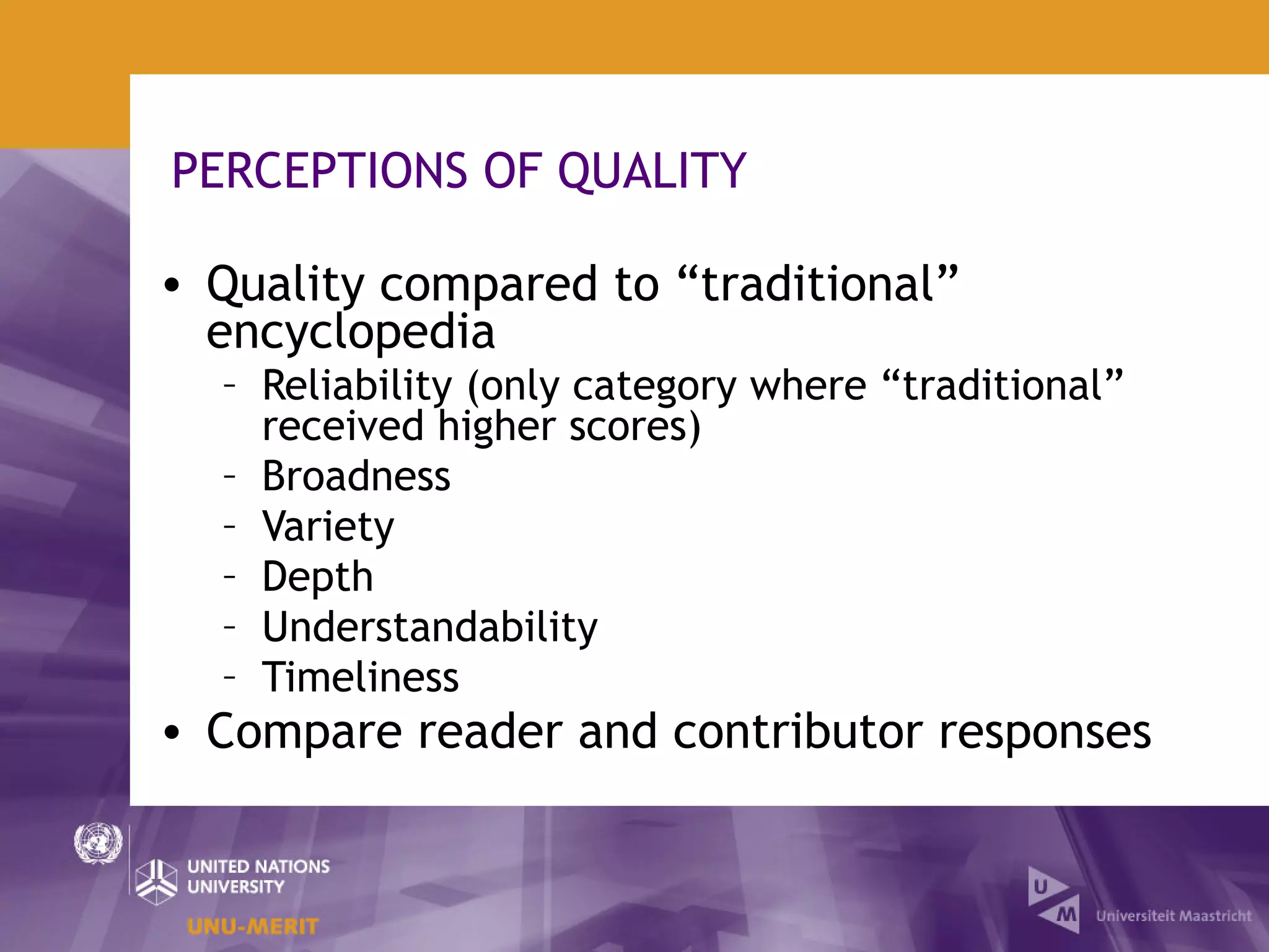 PERCEPTIONS OF QUALITY

• Quality compared to “traditional”
  encyclopedia
  – Reliability (only category where “traditional”
    received higher scores)
  – Broadness
  – Variety
  – Depth
  – Understandability
  – Timeliness
• Compare reader and contributor responses
 