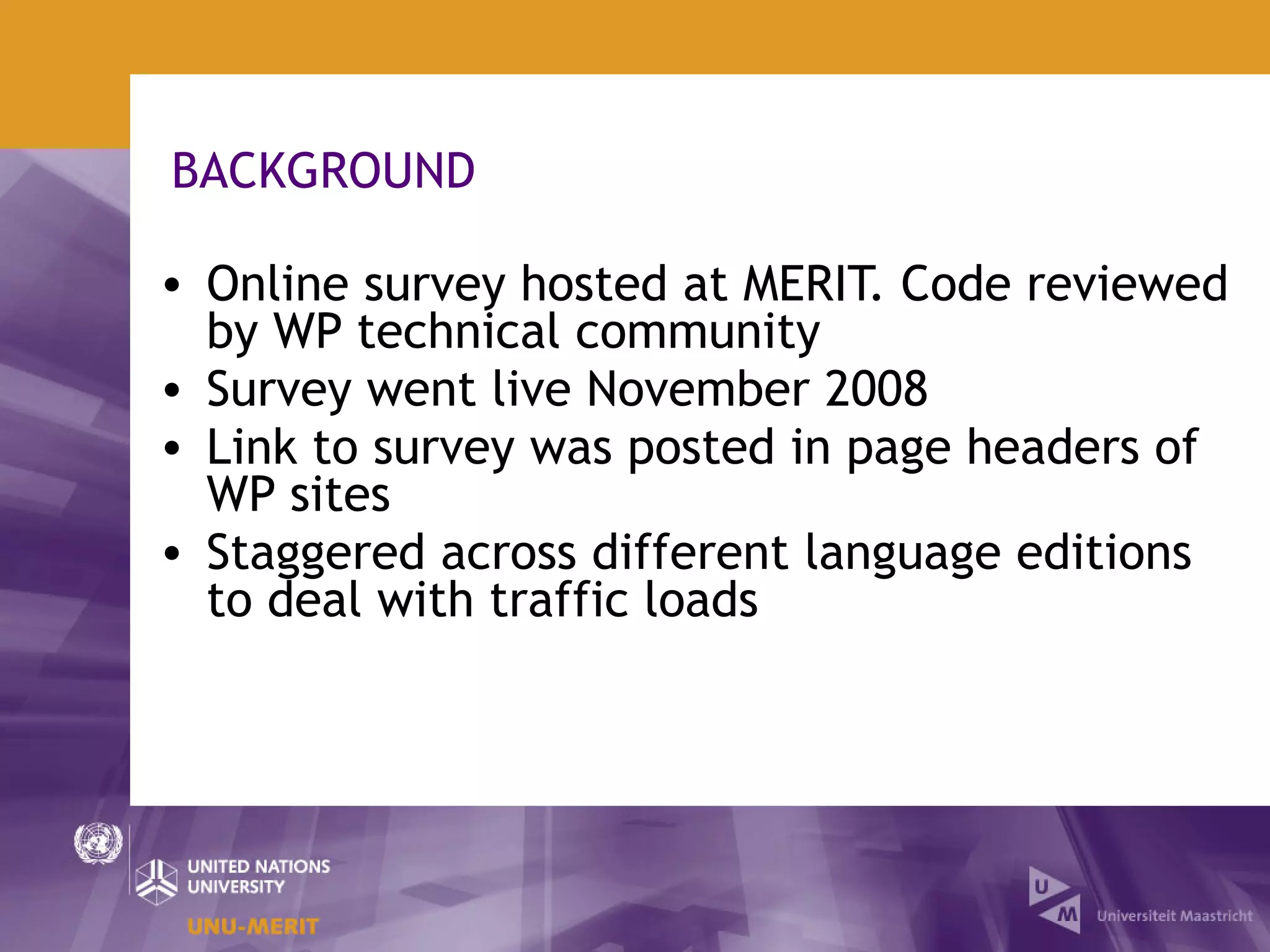 BACKGROUND

• Online survey hosted at MERIT. Code reviewed
  by WP technical community
• Survey went live November 2008
• Link to survey was posted in page headers of
  WP sites
• Staggered across different language editions
  to deal with traffic loads
 