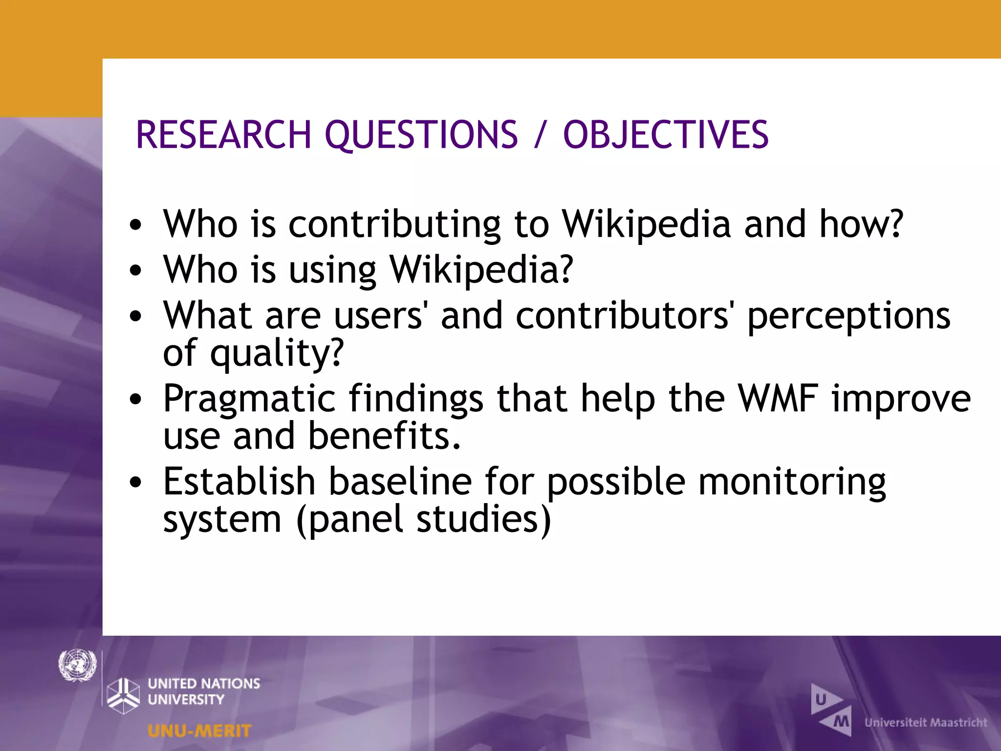 RESEARCH QUESTIONS / OBJECTIVES

• Who is contributing to Wikipedia and how?
• Who is using Wikipedia?
• What are users' and contributors' perceptions
  of quality?
• Pragmatic findings that help the WMF improve
  use and benefits.
• Establish baseline for possible monitoring
  system (panel studies)
 