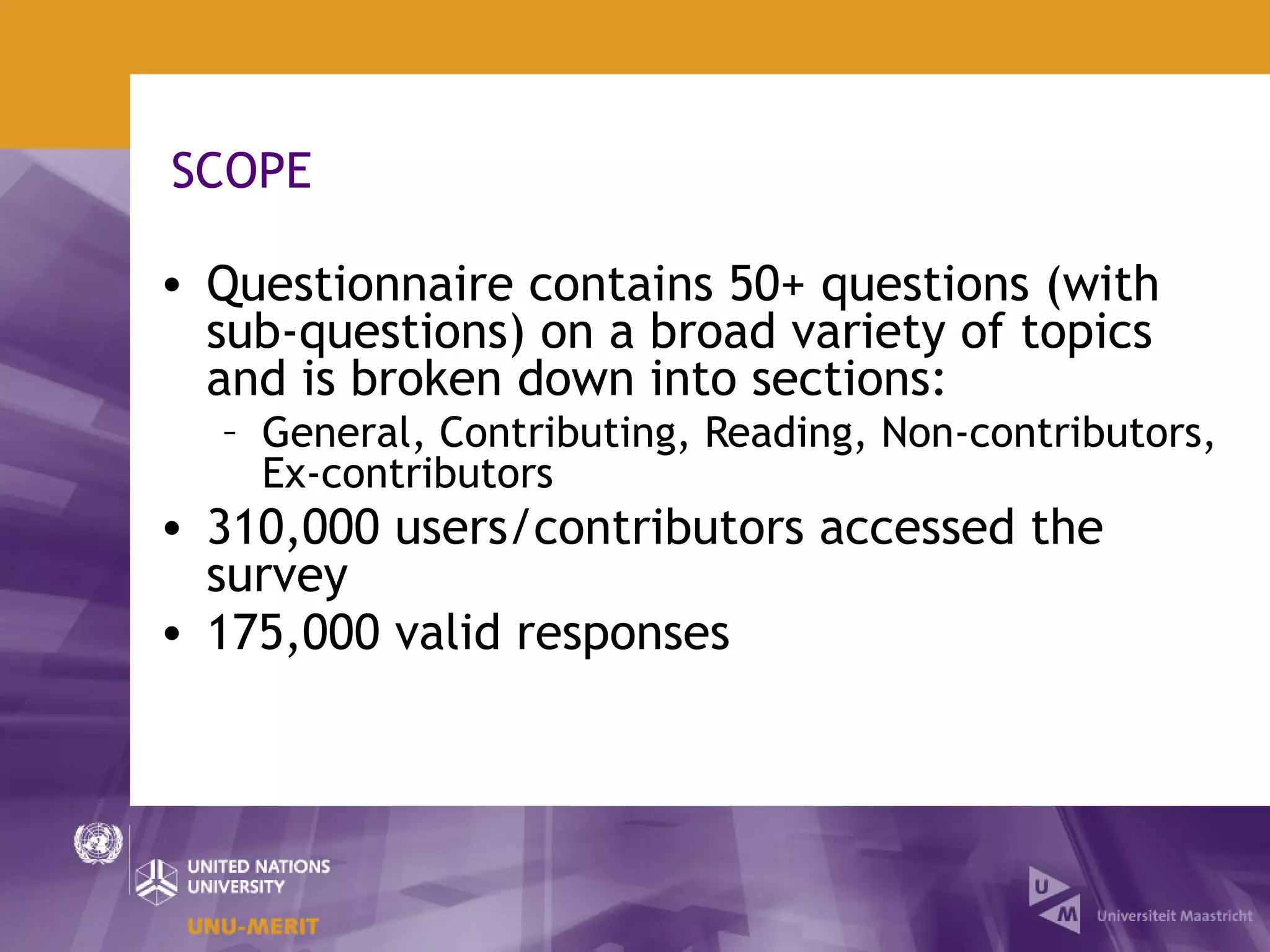 SCOPE

• Questionnaire contains 50+ questions (with
  sub-questions) on a broad variety of topics
  and is broken down into sections:
  – General, Contributing, Reading, Non-contributors,
    Ex-contributors
• 310,000 users/contributors accessed the
  survey
• 175,000 valid responses
 