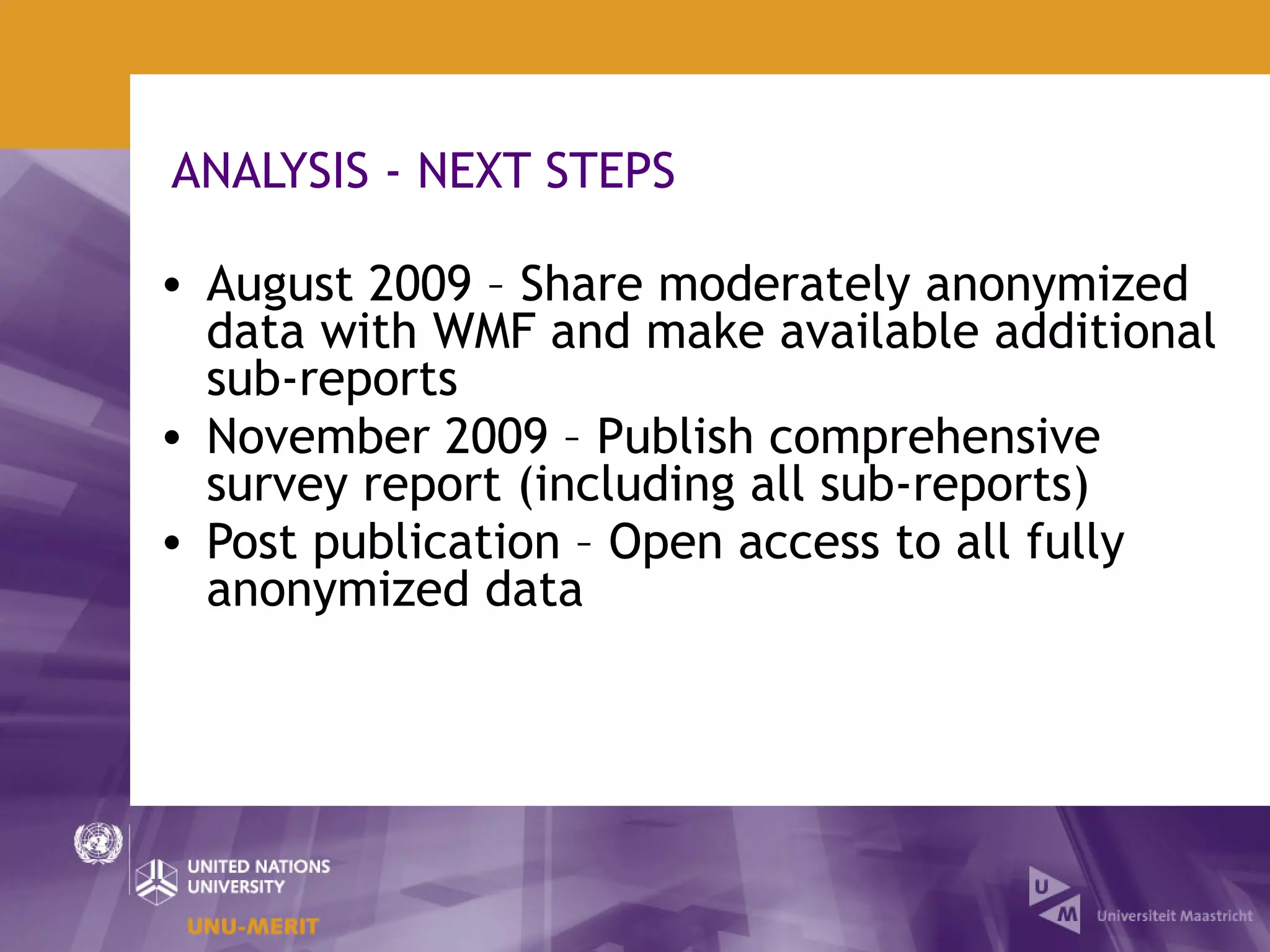 ANALYSIS - NEXT STEPS

• August 2009 – Share moderately anonymized
  data with WMF and make available additional
  sub-reports
• November 2009 – Publish comprehensive
  survey report (including all sub-reports)
• Post publication – Open access to all fully
  anonymized data
 
