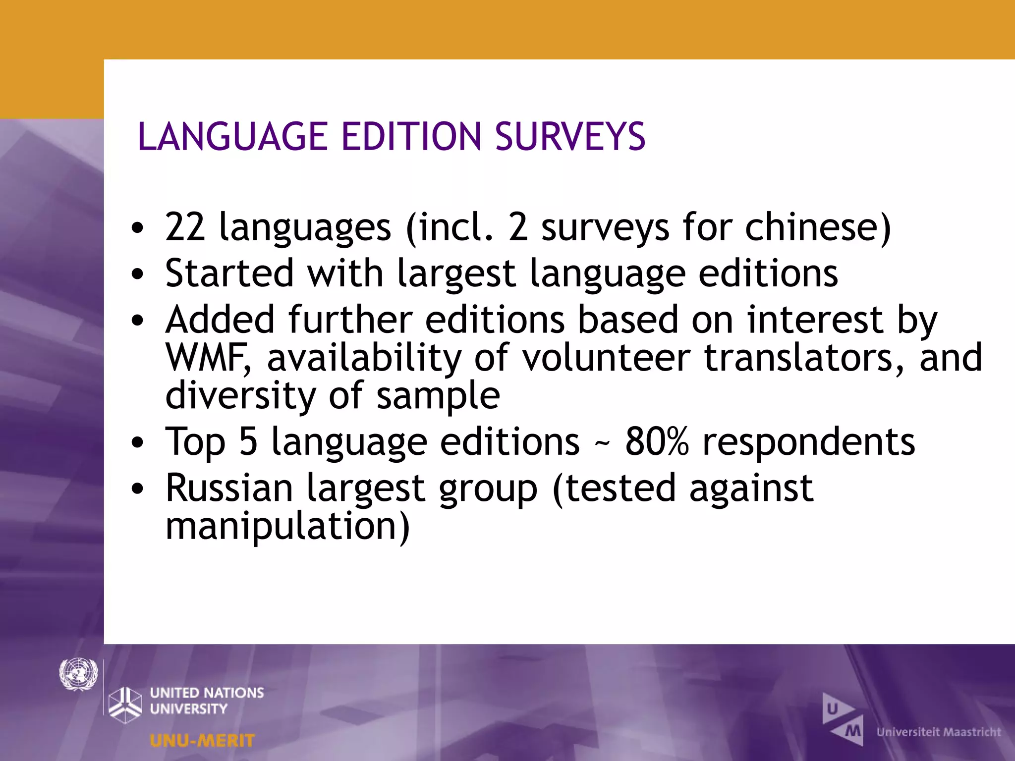 LANGUAGE EDITION SURVEYS

• 22 languages (incl. 2 surveys for chinese)
• Started with largest language editions
• Added further editions based on interest by
  WMF, availability of volunteer translators, and
  diversity of sample
• Top 5 language editions ~ 80% respondents
• Russian largest group (tested against
  manipulation)
 