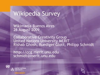 Wikipedia Survey
Wikimania Buenos Aires
26 August 2009
Collaborative Creativity Group
United Nations University MERIT
Rishab Ghosh, Ruediger Glott, Philipp Schmidt
http://ccg.merit.unu.edu
schmidt@merit.unu.edu
 