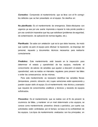 Correctivo: Comprende el mantenimiento que se lleva con el fin corregir
los defectos que se han presentado en el equipo. Se clasifica en:
No planificado: Es el mantenimiento de emergencia. Debe efectuarse con
urgencia ya sea por una avería imprevista a reparar lo más pronto posible o
por una condición imperativa que hay que satisfacer (problemas de seguridad,
de contaminación, de aplicación de normas legales, etc.).
Planificado: Se sabe con antelación qué es lo que debe hacerse, de modo
que cuando se pare el equipo para efectuar la reparación, se disponga del
personal, repuesto y documentos técnicos necesarios para realizarla
correctamente
Predictivo: Este mantenimiento está basado en la inspección para
determinar el estado y operatividad de los equipos, mediante el
conocimiento de valores de variables que ayudan a descubrir el estado de
operatividad; esto se realiza en intervalos regulares para prevenir las fallas
o evitar las consecuencias de las mismas.
Para este mantenimiento es necesario identificar las variables físicas
(temperatura, presión, vibración, etc.) cuyas variaciones están apareciendo y
pueden causar daño al equipo. Es el mantenimiento más técnico y avanzado
que requiere de conocimientos analíticos y técnicos y necesita de equipos
sofisticados.
Preventivo: Es el mantenimiento que se realiza con el fin de prevenir la
ocurrencia de fallas, y mantener en un nivel determinado a los equipos, se
conoce como mantenimiento preventivo directo o periódico, por cuanto sus
actividades están controladas por el tiempo; se basa en la confiabilidad de
los equipos. Los tipos de mantenimiento analizados son los principales; en
 