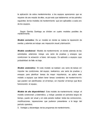 la aplicación de estos mantenimientos a los equipos apreciamos que se
requiere de una mezcla de ellos, es por esto que hablaremos en los párrafos
siguientes de los modelos de mantenimiento que son aplicables a cada uno
de los equipos.
Según Garrido Santiago se dividen en cuatro modelos posibles de
mantenimiento:
Modelo correctivo: Es un modelo en donde se realiza la reparación de
averías y además se incluye una inspección visual y lubricación.
Modelo condicional: Modelo de mantenimiento en donde además de las
actividades anteriores incluye una serie de pruebas y ensayos que
condicionan la actuación a futuro del equipo. Es aplicado a equipos cuya
probabilidad de falla es baja.
Modelo sistemático: En este modelo se realizan una serie de tareas sin
importar las condiciones del equipo, realizamos una serie de pruebas y
ensayos para planificar tareas de mayor importancia, se aplica este
modelo a equipos que deben tener tareas constantes de mantenimiento
que pueden ser planificadas en el tiempo; sin importar el tiempo que lleve
funcionando el equipo.
Modelo de alta disponibilidad: Este modelo de mantenimiento incluye el
modelo condicional y sistemático, y incluye paradas en periodos largos de
tiempo, puede ser anual y en esta parada realizar todas las correcciones,
modificaciones, reparaciones que pudieron presentarse a lo largo del
periodo operativo.
5. Ventajas y desventajas de los programas de mantenimiento.
 