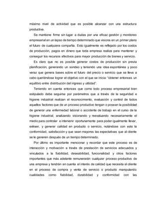 máximo nivel de actividad que es posible alcanzar con una estructura
productiva.
Se mantiene firme sin lugar a dudas por una eficaz gestión y monitoreo
empresarial en un lapso de tiempo determinado que visiona en un primer plano
el futuro de cualquiera compañía. Esto igualmente es reflejado por los costos
de producción, pagos en dinero que toda empresa realiza para mantener y
conseguir los recursos efectivos para mayor producción de bienes y servicio.
Es claro que no es posible generar costos de producción sin previa
planificación, generando un sondeo y teniendo una idea espontánea y poco
veraz que genera bases sobre el futuro del precio o servicio que se lleva a
cabo queriéndose lograr el objetivo con el que se inicia: “obtener entonces un
equilibro entre distribución del ingreso y utilidad”.
Teniendo en cuenta entonces que como todo proceso empresarial bien
estipulado debe seguirse por parámetros que a través de la seguridad e
higiene industrial realizan el reconocimiento, evaluación y control de todos
aquellos factores que de un proceso productivo tengan o posean la posibilidad
de generar una enfermedad laboral o accidente de trabajo en el curso de la
higiene industrial, analizando visionando y reevaluando necesariamente el
medio para controlar e intervenir oportunamente para poder igualmente llevar,
extraer, y generar calidad en producto o servicio, notándose con esto la
conformidad, satisfacción y que sean mayores las expectativas que al cliente
se le generen después de un tiempo determinado.
Por último es importante mencionar y recordar que este proceso es de
interacción y motivación a través de prestación de servicios adecuados y
vinculados a la fiabilidad, deseabilidad, funcionalidad y otros factores
importantes que más adelante remunerarán cualquier proceso productivo de
una empresa y tendrán en cuenta el interés de calidad que necesita el cliente
en el proceso de compra y venta de servicio o producto manipulando
cualidades como fiabilidad, durabilidad y conformidad con las
 