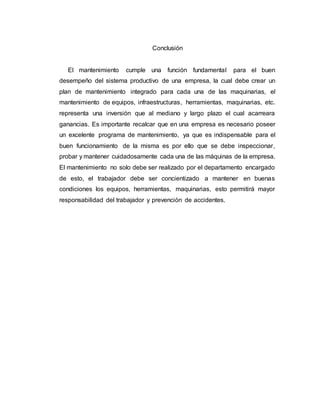 Conclusión
El mantenimiento cumple una función fundamental para el buen
desempeño del sistema productivo de una empresa, la cual debe crear un
plan de mantenimiento integrado para cada una de las maquinarias, el
mantenimiento de equipos, infraestructuras, herramientas, maquinarias, etc.
representa una inversión que al mediano y largo plazo el cual acarreara
ganancias. Es importante recalcar que en una empresa es necesario poseer
un excelente programa de mantenimiento, ya que es indispensable para el
buen funcionamiento de la misma es por ello que se debe inspeccionar,
probar y mantener cuidadosamente cada una de las máquinas de la empresa.
El mantenimiento no solo debe ser realizado por el departamento encargado
de esto, el trabajador debe ser concientizado a mantener en buenas
condiciones los equipos, herramientas, maquinarias, esto permitirá mayor
responsabilidad del trabajador y prevención de accidentes.
 