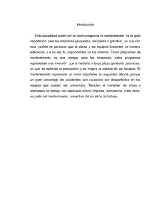 Introducción
En la actualidad contar con un buen programa de mantenimiento es de gran
importancia para las empresas (pequeñas, medianas o grandes), ya que con
esta gestión se garantiza que la planta y los equipos funcionen de manera
adecuada, y a su vez la disponibilidad de los mismos. Tener programas de
mantenimiento es una ventaja para las empresas, estos programas
representan una inversión que a mediano y largo plazo generará ganancias,
ya que se optimiza la producción y se mejora la calidad de los equipos. El
mantenimiento representa un arma importante en seguridad laboral, porque
un gran porcentaje de accidentes son causados por desperfectos en los
equipos que pueden ser prevenidos. También el mantener las áreas y
ambientes de trabajo con adecuado orden, limpieza, iluminación, entre otros,
es parte del mantenimiento preventivo de los sitios de trabajo.
 