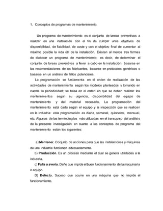 1. Conceptos de programas de mantenimiento.
Un programa de mantenimiento es el conjunto de tareas preventivas a
realizar en una instalación con el fin de cumplir unos objetivos de
disponibilidad, de fiabilidad, de coste y con el objetivo final de aumentar al
máximo posible la vida útil de la instalación. Existen al menos tres formas
de elaborar un programa de mantenimiento, es decir, de determinar el
conjunto de tareas preventivas a llevar a cabo en la instalación: basarse en
las recomendaciones de los fabricantes, basarse en protocolos genéricos o
basarse en un análisis de fallos potenciales.
La programación se fundamenta en el orden de realización de las
actividades de mantenimiento según los modelos planteados y tomando en
cuenta la periodicidad; se basa en el orden en que se deben realizar los
mantenimientos según su urgencia, disponibilidad del equipo de
mantenimiento y del material necesario. La programación del
mantenimiento está dada según el equipo y la inspección que se realicen
en la industria: esta programación es diaria, semanal, quincenal, mensual,
etc. Algunas de las terminologías más utilizadas en el transcurso del análisis
de la presente investigación en cuanto a los conceptos de programa del
mantenimiento están los siguientes:
a) Mantener. Conjunto de acciones para que las instalaciones y máquinas
de una industria funcionen adecuadamente.
b) Producción. Es un proceso mediante el cual se genera utilidades a la
industria.
c) Falla o avería. Daño que impide el buen funcionamiento de la maquinaria
o equipo.
D) Defecto. Suceso que ocurre en una máquina que no impide el
funcionamiento.
 