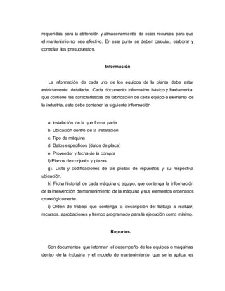 requeridas para la obtención y almacenamiento de estos recursos para que
el mantenimiento sea efectivo. En este punto se deben calcular, elaborar y
controlar los presupuestos.
Información
La información de cada uno de los equipos de la planta debe estar
estrictamente detallada. Cada documento informativo básico y fundamental
que contiene las características de fabricación de cada equipo o elemento de
la industria, este debe contener la siguiente información
a. Instalación de la que forma parte
b. Ubicación dentro de la instalación
c. Tipo de máquina
d. Datos específicos (datos de placa)
e. Proveedor y fecha de la compra
f) Planos de conjunto y piezas
g). Lista y codificaciones de las piezas de repuestos y su respectiva
ubicación.
h) Ficha historial de cada máquina o equipo, que contenga la información
de la intervención de mantenimiento de la máquina y sus elementos ordenados
cronológicamente.
i) Orden de trabajo que contenga la descripción del trabajo a realizar,
recursos, aprobaciones y tiempo programado para la ejecución como mínimo.
Reportes.
Son documentos que informan el desempeño de los equipos o máquinas
dentro de la industria y el modelo de mantenimiento que se le aplica, es
 