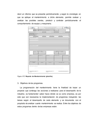 decir un informe que se presenta periódicamente y según la cronología en
que se aplique el mantenimiento a dicho elemento; permite evaluar y
analizar las posibles averías, predecir y controlar periódicamente el
comportamiento de equipo y maquinaria.
Figura N°2 Reporte de Mantenimiento (planilla).
3. Objetivos de los programas.
La programación del mantenimiento tiene la finalidad de trazar un
proyecto que contenga las acciones a realizarse para el desempeño de la
industria; es fundamental saber hacia dónde se va como empresa, es por
esto que son necesarias la implementación de programas incluyendo las
tareas según el desempeño de cada elemento y se documenta con el
propósito de analizar cuanto mantenimiento se realiza. Entre los objetivos de
estos programas dentro de las empresas están:
 