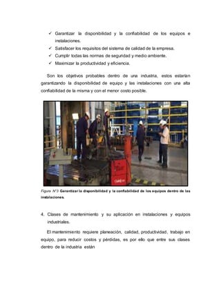  Garantizar la disponibilidad y la confiabilidad de los equipos e
instalaciones.
 Satisfacer los requisitos del sistema de calidad de la empresa.
 Cumplir todas las normas de seguridad y medio ambiente.
 Maximizar la productividad y eficiencia.
Son los objetivos probables dentro de una industria, estos estarían
garantizando la disponibilidad de equipo y las instalaciones con una alta
confiabilidad de la misma y con el menor costo posible.
Figura N°3 Garantizar la disponibilidad y la confiabilidad de los equipos dentro de las
instalaciones.
4. Clases de mantenimiento y su aplicación en instalaciones y equipos
industriales.
El mantenimiento requiere planeación, calidad, productividad, trabajo en
equipo, para reducir costos y pérdidas, es por ello que entre sus clases
dentro de la industria están
 