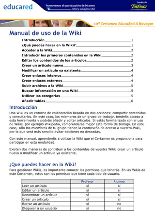Manual de uso de la Wiki
       Introducción                                                          1
       ¿Qué puedes hacer en la Wiki?                                         1
       Acceder a la Wiki                                                     2
       Introducir los primeros contenidos en la Wiki                         2
       Editar los contenidos de los artículos                                2
       Crear un artículo nuevo                                               3
       Modificar un artículo ya existente                                    4
       Crear enlaces internos                                                4
       Crear enlaces externos                                                4
       Subir archivos a la Wiki                                              5
       Buscar información en una Wiki                                        5
       Utilizar las categorías                                               5
       Añadir tablas                                                         6

Introducción
Una Wiki es un entorno de colaboración basado en dos acciones: compartir contenidos
y consultarlos. En este caso, los miembros de un grupo de trabajo, tendréis acceso a
esta herramienta y podréis añadir y editar artículos. Si estás familiarizado con el uso
de Wikis, por ejemplo Wikipedia, comprenderás mejor esta forma de trabajo. En este
caso, sólo los miembros de tu grupo tienen la contraseña de acceso a vuestra Wiki,
por lo que será más sencillo evitar ediciones no deseadas.

Con este manual, aprenderéis a utilizar la Wiki que el Certamen os proporciona para
participar en esta modalidad.

Existen dos maneras de contribuir a los contenidos de vuestra Wiki: crear un artículo
nuevo o modificar un artículo ya existente.


¿Qué puedes hacer en la Wiki?
Para gestionar Wikis, es importante conocer los permisos que tendrás. En las Wikis de
este Certamen, estos son los permisos que tiene cada tipo de usuario.

                                             Profesor             Alumno
        Leer un artículo                        sí                   sí
        Editar un artículo                      sí                   sí
        Renombrar un artículo                   sí                   sí
        Crear un artículo                       sí                   sí
        Borrar un artículo                      sí                  no
        Bloquear a un usuario                   sí                  no
 