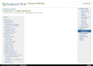 Floreant POS Wiki
Floreantpos new features​ > ​
Features of 1.4 (Beta) Build 56+
posted Nov 20, 2014, 4:53 AM by Floreant POS [ updated Nov 24, 2014, 10:17 PM ]
Contents
1 Introduction
2 Download & Install
3 Terminal Modes
3.1 Single terminal Installation
3.2 Multi terminal Installation
4 Login Screen
4.1 Password & Length
4.2 Magnetic ID Card
4.3 Change Splash screen
5 Configure Database
6 Setup Store
7 Setting up Terminals
7.1 Kiosk Mode
7.2 Auto log off
7.3 Select Order types
7.4 Terminal number
7.5 Button Style
8 Configure Printers
8.1 Report printers
8.2 Receipt Printer
9 Configure FloorPlan
10 Configure Card Merchant
10.1 Card payment setup
10.1.1 Magnetic swipe card reader
10.1.2 Manual Entry of Card
information
10.1.3 External Card reader device
10.2 Sandbox
11 Setting up Taxes
Developers Guide
Database Tables
Frequently Asked
Questions
Hardware
installation
Setup Development
Environment
source code
Technical
Specification
Web interface
Contributor's guide
Floreantpos new
features
Features of 1.4
(Beta) Build 56+
Installation guide
Localization
Project Definition
Roadmap
Sitemap
Search this site
Do you need professional PDFs? Try PDFmyURL!
 