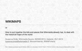 WIKIMAPS
or
How to put together the bits and pieces that Wikimedia already has, to deal with
the historical maps of the world
Susanna Ånäs, Wikimedia Suomi, ISCEM 2013, Helsinki, 29.7.2013
susanna.anas@wikimedia.ﬁ, @susannaanas, @WMFinland
Map: Address and travel map of Helsinki 1879, C. H. Nummelin Helsinki Region Infoshare License: http://www.hri.ﬁ/lisenssit/hri-nimea/
 