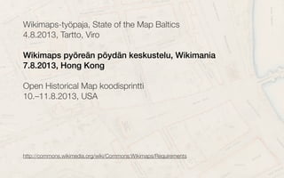 Wikimaps-työpaja, State of the Map Baltics
4.8.2013, Tartto, Viro
Wikimaps pyöreän pöydän keskustelu, Wikimania
7.8.2013, Hong Kong
Open Historical Map koodisprintti
10.–11.8.2013, USA
http://commons.wikimedia.org/wiki/Commons:Wikimaps/Requirementshttp://commons.wikimedia.org/wiki/Commons:Wikimaps/Requirements
 