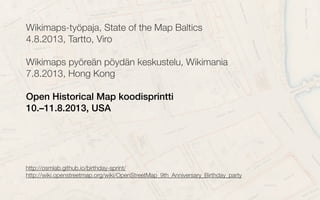 Wikimaps-työpaja, State of the Map Baltics
4.8.2013, Tartto, Viro
Wikimaps pyöreän pöydän keskustelu, Wikimania
7.8.2013, Hong Kong
Open Historical Map koodisprintti
10.–11.8.2013, USA
http://osmlab.github.io/birthday-sprint/http://osmlab.github.io/birthday-sprint/
http://wiki.openstreetmap.org/wiki/OpenStreetMap_9th_Anniversary_Birthday_partyhttp://wiki.openstreetmap.org/wiki/OpenStreetMap_9th_Anniversary_Birthday_party
 