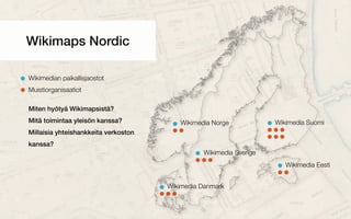 Wikimedia Suomi
Wikimedia Sverige
Wikimedia Eesti
Wikimedia Norge
Wikimedia Danmark
Wikimaps Nordic
Wikimedian paikallisjaostot
Muistiorganisaatiot
Miten hyötyä Wikimapsistä?
Mitä toimintaa yleisön kanssa?
Millaisia yhteishankkeita verkoston
kanssa?
 
