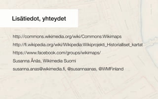 Lisätiedot, yhteydet
http://commons.wikimedia.org/wiki/Commons:Wikimaps
http://ﬁ.wikipedia.org/wiki/Wikipedia:Wikiprojekti_Historialliset_kartat
https://www.facebook.com/groups/wikimaps/
Susanna Ånäs, Wikimedia Suomi
susanna.anas@wikimedia.ﬁ, @susannaanas, @WMFinland
 