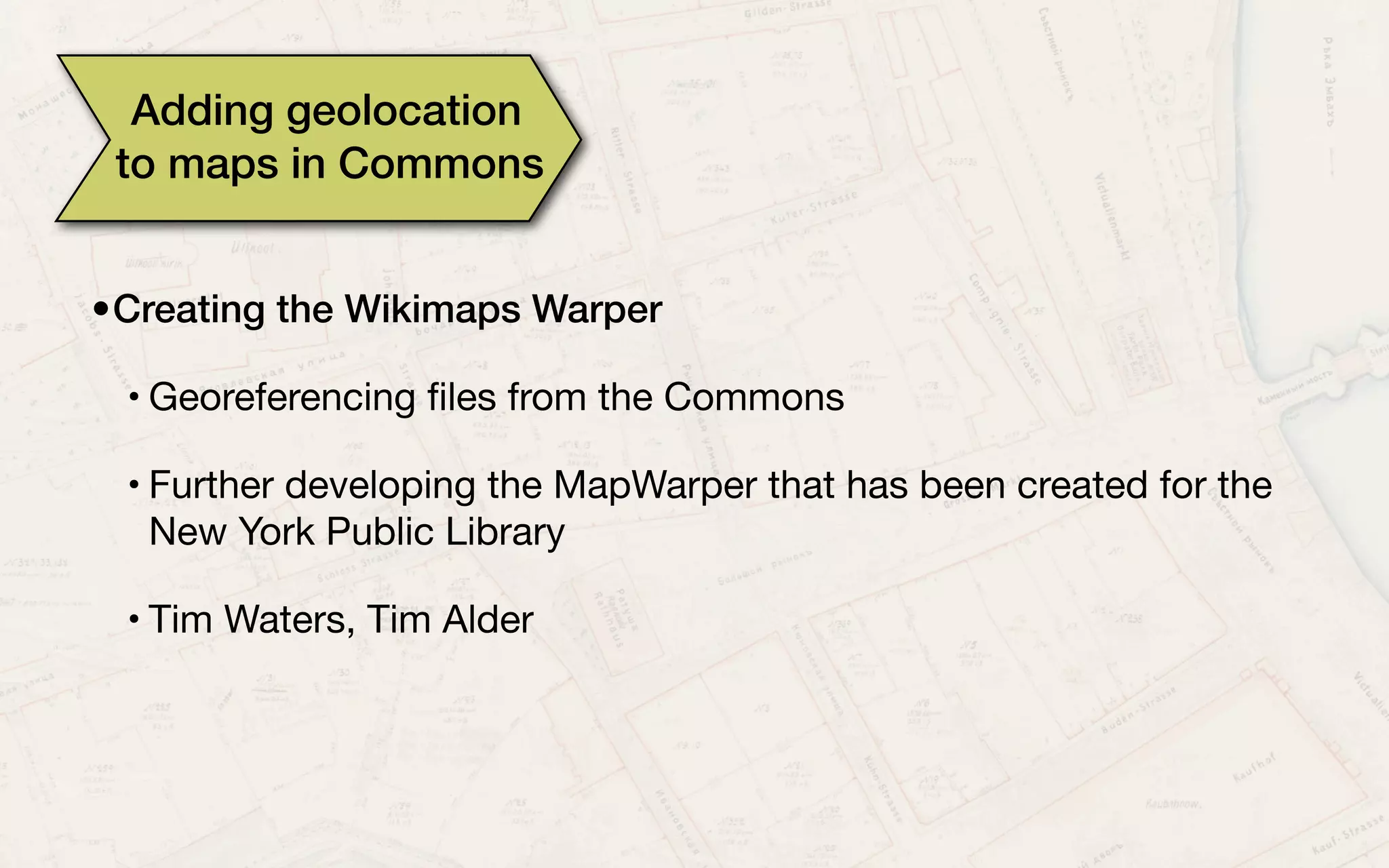 Adding geolocation
to maps in Commons
•Creating the Wikimaps Warper
• Georeferencing ﬁles from the Commons
• Further developing the MapWarper that has been created for the
New York Public Library
• Tim Waters, Tim Alder
 