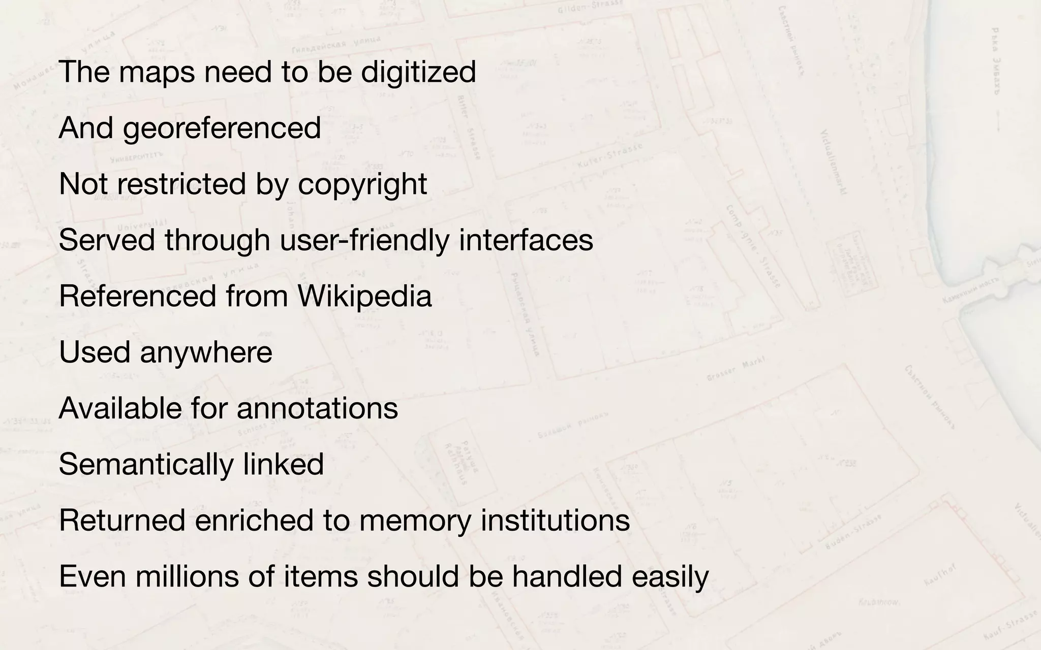 The maps need to be digitized
And georeferenced
Not restricted by copyright
Served through user-friendly interfaces
Referenced from Wikipedia
Used anywhere
Available for annotations
Semantically linked
Returned enriched to memory institutions
Even millions of items should be handled easily
 