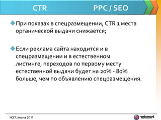 CTR          PPC / SEO
При показах в спецразмещении, CTR 1 места
 органической выдачи снижается;

Если реклама сайта находится и в
 спецразмещении и в естественном
 листинге, переходов по первому месту
 естественной выдачи будет на 20% - 80%
 больше, чем по объявлению спецразмещения.




НЭТ, весна 2011
 