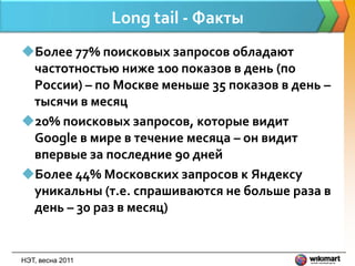 Long tail - Факты
Более 77% поисковых запросов обладают
 частотностью ниже 100 показов в день (по
 России) – по Москве меньше 35 показов в день –
 тысячи в месяц
20% поисковых запросов, которые видит
 Google в мире в течение месяца – он видит
 впервые за последние 90 дней
Более 44% Московских запросов к Яндексу
 уникальны (т.е. спрашиваются не больше раза в
 день – 30 раз в месяц)


НЭТ, весна 2011
 
