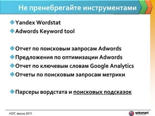 Не пренебрегайте инструментами
Yandex Wordstat
Adwords Keyword tool

Отчет по поисковым запросам Adwords
Предложения по оптимизации Adwords
Отчет по ключевым словам Google Analytics
Отчеты по поисковым запросам метрики

Парсеры вордстата и поисковых подсказок


НЭТ, весна 2011
 