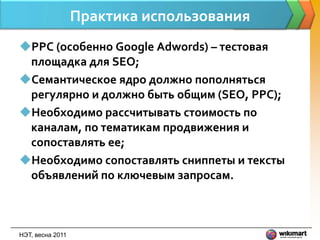 Практика использования
PPC (особенно Google Adwords) – тестовая
 площадка для SEO;
Семантическое ядро должно пополняться
 регулярно и должно быть общим (SEO, PPC);
Необходимо рассчитывать стоимость по
 каналам, по тематикам продвижения и
 сопоставлять ее;
Необходимо сопоставлять сниппеты и тексты
 объявлений по ключевым запросам.



НЭТ, весна 2011
 