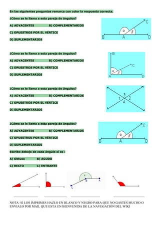 En las siguientes preguntas remarca con color la respuesta correcta.

¿Cómo se le llama a esta pareja de ángulos?

A) ADYACENTES             B) COMPLEMENTARIOS

C) OPUESTROS POR EL VÉRTICE

D) SUPLEMENTARIOS




¿Cómo se le llama a esta pareja de ángulos?

A) ADYACENTES             B) COMPLEMENTARIOS

C) OPUESTROS POR EL VÉRTICE

D) SUPLEMENTARIOS




¿Cómo se le llama a esta pareja de ángulos?

A) ADYACENTES             B) COMPLEMENTARIOS

C) OPUESTROS POR EL VÉRTICE

D) SUPLEMENTARIOS




¿Cómo se le llama a esta pareja de ángulos?

A) ADYACENTES             B) COMPLEMENTARIOS

C) OPUESTROS POR EL VÉRTICE

D) SUPLEMENTARIOS

Escribe debajo de cada ángulo si es :

A) Obtuso         B) AGUDO

C) RECTO          C) ENTRANTE




  _______________      ______________   __________________             ___________________

NOTA: SI LOS IMPRIMES HAZLO EN BLANCO Y NEGRO PARA QUE NO GASTES MUCHO O
ENVIALO POR MAIL QUE ESTA EN BIENVENIDA DE LA NAVEGACIÓN DEL WIKI
 