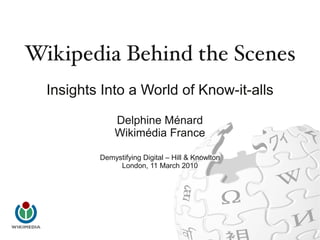 Wikipedia Behind the Scenes
  Insights Into a World of Know-it-alls

              Delphine Ménard
              Wikimédia France

          Demystifying Digital – Hill & Knowlton
               London, 11 March 2010
 
