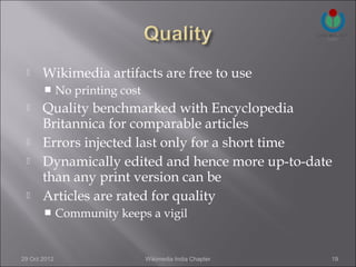      Wikimedia artifacts are free to use
             No printing cost
      Quality benchmarked with Encyclopedia
       Britannica for comparable articles
      Errors injected last only for a short time
      Dynamically edited and hence more up-to-date
       than any print version can be
      Articles are rated for quality
             Community keeps a vigil


29 Oct 2012                      Wikimedia India Chapter   19
 