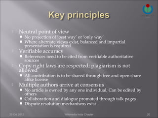      Neutral point of view
             No projection of ‘best way’ or ‘only way’
             Where alternate views exist, balanced and impartial
              presentation is required
      Verifiable accuracy
             References need to be cited from verifiable authoritative
              sources
      Copy right laws are respected; plagiarism is not
       allowed
             All contribution is to be shared through free and open share
              alike license
      Multiple authors arrive at consensus
        No article is owned by any one individual; Can be edited by
         others
        Collaboration and dialogue promoted through talk pages
        Dispute resolution mechanisms exist


29 Oct 2012                       Wikimedia India Chapter                    20
 