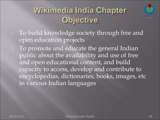      To build knowledge society through free and
       open education projects
      To promote and educate the general Indian
       public about the availability and use of free
       and open educational content, and build
       capacity to access, develop and contribute to
       encyclopedias, dictionaries, books, images, etc
       in various Indian languages




29 Oct 2012             Wikimedia India Chapter          28
 
