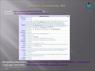 Bangalore : http://en.wikipedia.org/wiki/Wikipedia:MBL50
 Coimbatore : http://meta.wikimedia.org/wiki/Meetup/Coimbatore




Bangalore wikipedians: http://wiki.wikimedia.in/Category:Wikipedians_in_Bangalore
Language committee : http://meta.wikimedia.org/wiki/Langcom
  34 | Presentation Title | Month
  2006
 