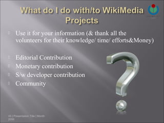      Use it for your information (& thank all the
      volunteers for their knowledge/ time/ efforts&Money)

     Editorial Contribution
     Monetary contribution
     S/w developer contribution
     Community



45 | Presentation Title | Month
2006
 