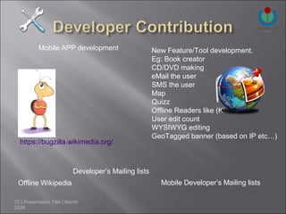 Mobile APP development                       New Feature/Tool development.
                                                        Eg: Book creator
                                                        CD/DVD making
                                                        eMail the user
                                                        SMS the user
                                                        Map
                                                        Quizz
                                                        Offline Readers like (Kiwix)
                                                        User edit count
                                                        WYSIWYG editing
                                                        GeoTagged banner (based on IP etc…)
  https://bugzilla.wikimedia.org/



                            Developer’s Mailing lists
 Offline Wikipedia                                        Mobile Developer’s Mailing lists

72 | Presentation Title | Month
2006
 