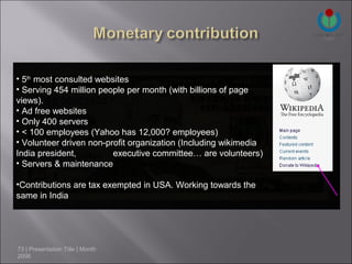 • 5th most consulted websites
• Serving 454 million people per month (with billions of page
views).
• Ad free websites
• Only 400 servers
• < 100 employees (Yahoo has 12,000? employees)
• Volunteer driven non-profit organization (Including wikimedia
India president,         executive committee… are volunteers)
• Servers & maintenance

•Contributions are tax exempted in USA. Working towards the
same in India




73 | Presentation Title | Month
2006
 