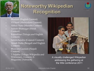 1.    Bhadani (English Content)
2.    VS Sunil (Malayalam Content)
3.    Abhay Natu (Marathi Content)
4.    Ashish Bhatnagar (Hindi
      Content)
5.    Rajasekhar (Telugu and English
      Content)
6.    Satishchandra (Gujarati Content)
7.    Arnab Dutta (Bengali and English
      Content)
8.    Bhawani Gautam (Nepali
      Content)
9.    T.Sujatha (Telugu Wikipedia and
      Wiktionary, Content, E-                    A visually challenged Wikipedian
      Magazine, Outreach)                          addressing the gathering at
                                                     the Wiki conference 2011

29 Oct 2012                    Wikimedia India Chapter                              83
 