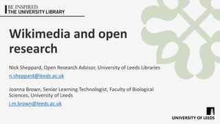 Wikimedia and open
research
Nick Sheppard, Open Research Advisor, University of Leeds Libraries
n.sheppard@leeds.ac.uk
Joanna Brown, Senior Learning Technologist, Faculty of Biological
Sciences, University of Leeds
j.m.brown@leeds.ac.uk
 