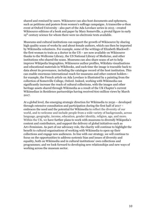 shared and remixed by users. Wikisource can also host documents and ephemera,
such as petitions and posters from women’s suffrage campaigns. A transcribe-a-thon
event at Oxford University - also part of the Ada Lovelace series in 2015 - created
Wikisource editions of a book and paper by Mary Somerville, a pivotal figure in early
19​th​
century science for whom there were no electronic texts available.
Museums and cultural institutions can support the growth of Wikisource by sharing
high quality scans of works by and about female authors, which can then be imported
by Wikimedia volunteers. For example, some of the writings of Elizabeth Blackwell -
the first woman to train as a doctor in the US – are now available on Wikisource
thanks to the Wellcome Library, the US National Library of Medicine, and other
institutions who shared the scans. Museums can also share scans of art to help
improve Wikipedia biographies, Wikisource author profiles, Wikidata visualisations
and educational materials in Wikibooks, and each time the image is traceable back to
data about its provenance, including the catalogue record of the host institution. This
can enable enormous international reach for museums and other content holders -
for example, the French article on Ada Lovelace is illustrated by a painting from the
collection of Somerville College, Oxford. Indeed, working with Wikimedia can
significantly increase the reach of cultural collections, with the images and other
heritage assets shared through Wikimedia as a result of the UK Chapter’s current
Wikimedian in Residence partnerships having received 600 million views by March
2017.
At a global level, the emerging strategic direction for Wikimedia to 2030 – developed
through extensive consultation and participation during the first half of 2017 –
embraces the need and the potential for Wikimedia to ​reflect the diversity of our
world, and to welcome and include people from a wide variety of backgrounds, across
language, geography, income, education, gender identity, religion, age, and more.
Within the UK, we ​have further plans to work with museums to diversify Wikipedia’s
content and contributors, and support the delivery of global initiatives such as
Art+Feminism. As part of our advocacy role, the charity will continue to highlight the
benefit to cultural organisations of working with Wikimedia to open up their
collections and engage new audiences. In line with our strategy, we will continue to
focus on the ​opportunities to address systemic bias and issues of diversity and
equality, both on Wikimedia and in cultural institutions’ own collections and
programmes; and we look forward to developing new relationships and new ways of
working across the museum sector.
 
10
 